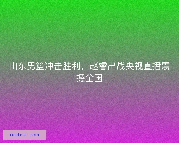 山东男篮冲击胜利，赵睿出战央视直播震撼全国