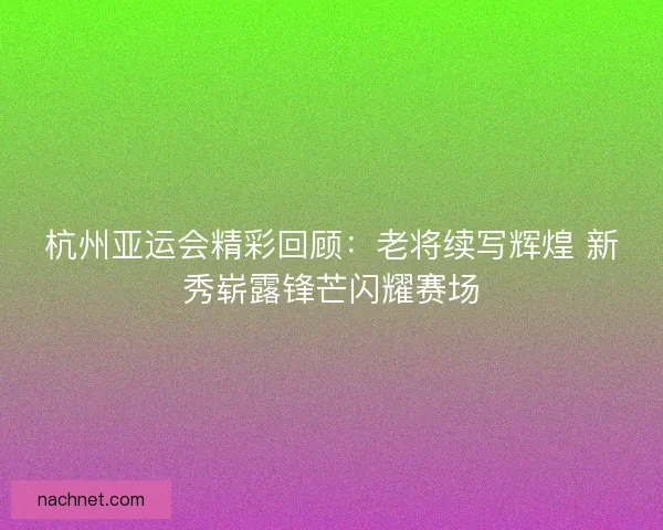杭州亚运会精彩回顾：老将续写辉煌 新秀崭露锋芒闪耀赛场
