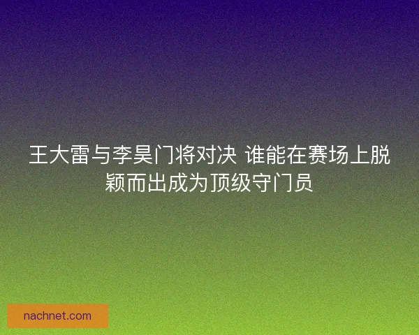 王大雷与李昊门将对决 谁能在赛场上脱颖而出成为顶级守门员