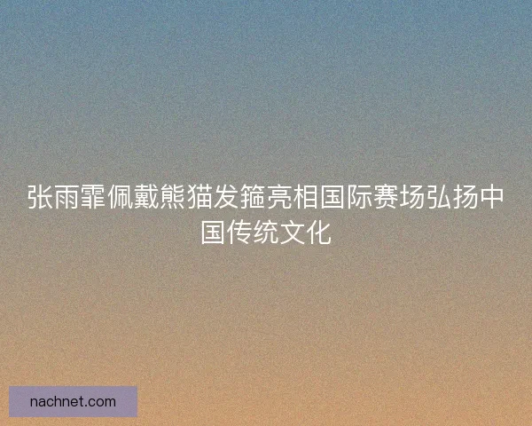 张雨霏佩戴熊猫发箍亮相国际赛场弘扬中国传统文化