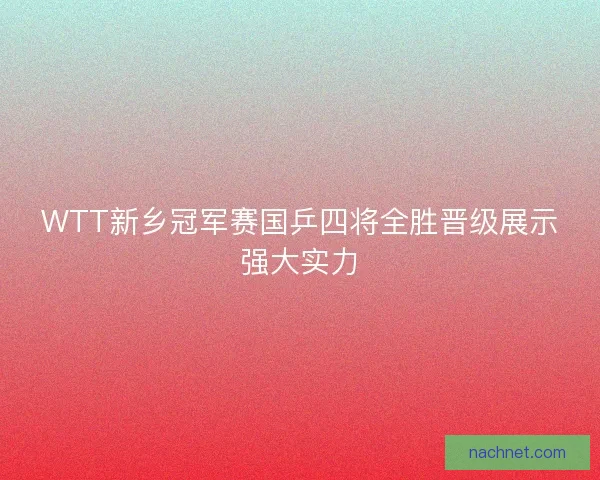WTT新乡冠军赛国乒四将全胜晋级展示强大实力