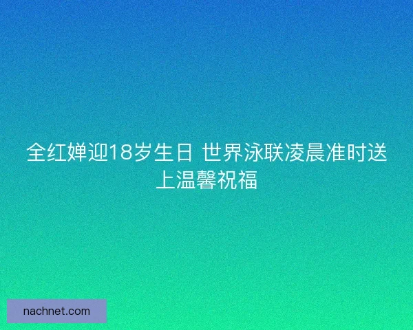 全红婵迎18岁生日 世界泳联凌晨准时送上温馨祝福