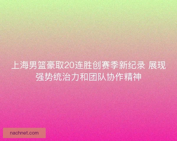 上海男篮豪取20连胜创赛季新纪录 展现强势统治力和团队协作精神