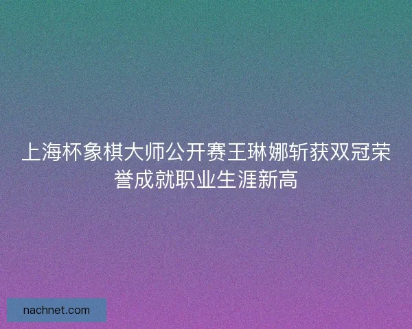 上海杯象棋大师公开赛王琳娜斩获双冠荣誉成就职业生涯新高
