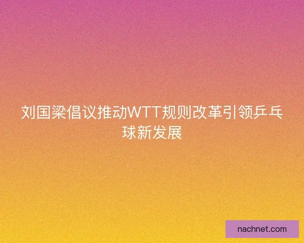 刘国梁倡议推动WTT规则改革引领乒乓球新发展