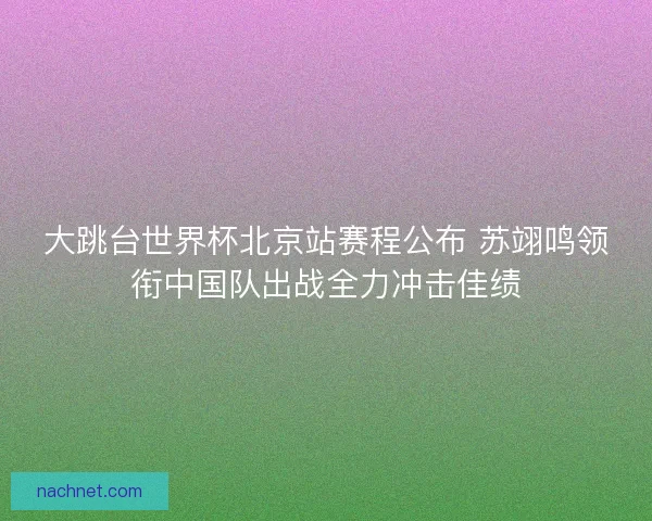 大跳台世界杯北京站赛程公布 苏翊鸣领衔中国队出战全力冲击佳绩
