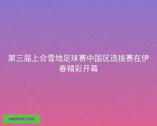 第三届上合雪地足球赛中国区选拔赛在伊春精彩开幕